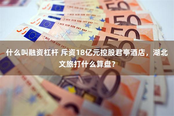 什么叫融资杠杆 斥资18亿元控股君亭酒店，湖北文旅打什么算盘？