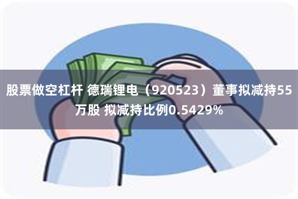 股票做空杠杆 德瑞锂电(920523)董事拟减持55万股 拟减持比例0.5429%